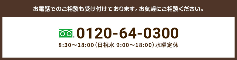 お電話でのご相談も受け付けております。お気軽にご相談ください。0120-64-03008:30～18:00（日祝水 9:00～18:00）水曜定休