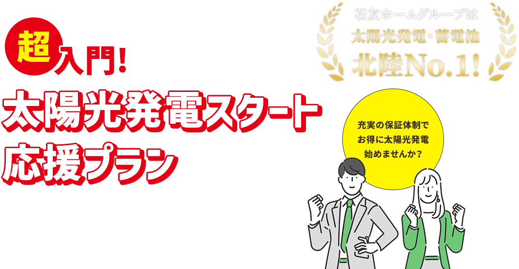 超入門! 太陽光発電スタート応援プラン 石友ホームグループは太陽光発電・蓄電池北陸No.1! 充実の保証体制でお得に太陽光発電始めませんか？